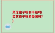 灵芝孢子粉会干结吗(灵芝孢子粉易受潮吗？)