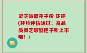 灵芝破壁孢子粉 环评(环境评估通过：高品质灵芝破壁孢子粉上市啦！)