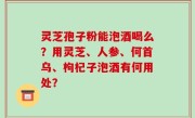灵芝孢子粉能泡酒喝么？用灵芝、人参、何首乌、枸杞子泡酒有何用处？