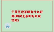 干灵芝泡茶喝有什么好处(喝灵芝茶的好处及功效)