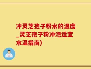 冲灵芝孢子粉水的温度_灵芝孢子粉冲泡适宜水温指南)