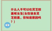 什么人不可以吃灵芝胶囊呢女生(女性慎食灵芝胶囊，你知道原因吗？)