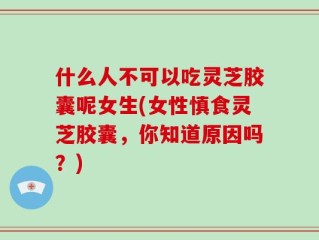 什么人不可以吃灵芝胶囊呢女生(女性慎食灵芝胶囊，你知道原因吗？)