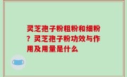 灵芝孢子粉粗粉和细粉？灵芝孢子粉功效与作用及用量是什么