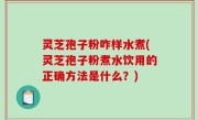 灵芝孢子粉咋样水煮(灵芝孢子粉煮水饮用的正确方法是什么？)