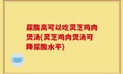 尿酸高可以吃灵芝鸡肉煲汤(灵芝鸡肉煲汤可降尿酸水平)