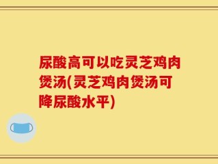 尿酸高可以吃灵芝鸡肉煲汤(灵芝鸡肉煲汤可降尿酸水平)