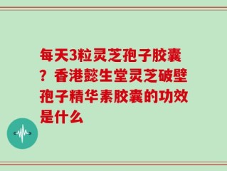 每天3粒灵芝孢子胶囊？香港懿生堂灵芝破壁孢子精华素胶囊的功效是什么