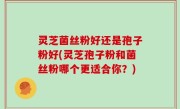 灵芝菌丝粉好还是孢子粉好(灵芝孢子粉和菌丝粉哪个更适合你？)
