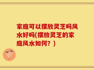 家庭可以摆放灵芝吗风水好吗(摆放灵芝的家庭风水如何？)