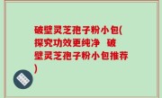 破壁灵芝孢子粉小包(探究功效更纯净  破壁灵芝孢子粉小包推荐)