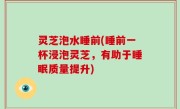 灵芝泡水睡前(睡前一杯浸泡灵芝，有助于睡眠质量提升)