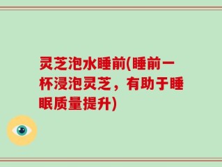 灵芝泡水睡前(睡前一杯浸泡灵芝，有助于睡眠质量提升)