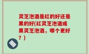 灵芝泡酒是红的好还是黑的好(红灵芝泡酒或黑灵芝泡酒，哪个更好？)