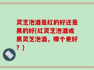 灵芝泡酒是红的好还是黑的好(红灵芝泡酒或黑灵芝泡酒，哪个更好？)