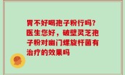 胃不好喝孢子粉行吗？医生您好，破壁灵芝孢子粉对幽门螺旋杆菌有治疗的效果吗