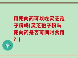 用靶向药可以吃灵芝孢子粉吗(灵芝孢子粉与靶向药是否可同时食用？)