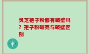 灵芝孢子粉都有破壁吗？孢子粉破壳与破壁区别