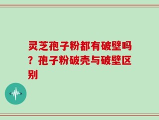 灵芝孢子粉都有破壁吗？孢子粉破壳与破壁区别