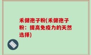 禾健孢子粉(禾健孢子粉：提高免疫力的天然选择)