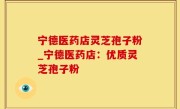 宁德医药店灵芝孢子粉_宁德医药店：优质灵芝孢子粉