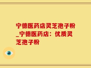 宁德医药店灵芝孢子粉_宁德医药店：优质灵芝孢子粉
