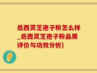 岳西灵芝孢子粉怎么样_岳西灵芝孢子粉品质评价与功效分析)