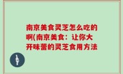 南京美食灵芝怎么吃的啊(南京美食：让你大开味蕾的灵芝食用方法