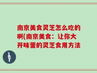 南京美食灵芝怎么吃的啊(南京美食：让你大开味蕾的灵芝食用方法