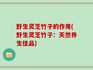 野生灵芝竹子的作用(野生灵芝竹子：天然养生佳品)