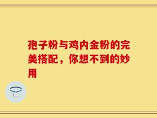 孢子粉与鸡内金粉的完美搭配，你想不到的妙用