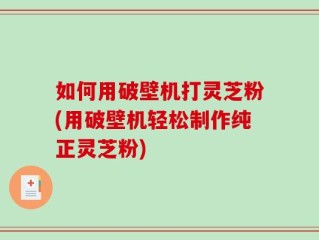 如何用破壁机打灵芝粉(用破壁机轻松制作纯正灵芝粉)