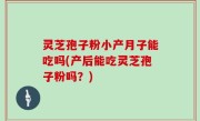 灵芝孢子粉小产月子能吃吗(产后能吃灵芝孢子粉吗？)