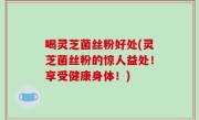 喝灵芝菌丝粉好处(灵芝菌丝粉的惊人益处！享受健康身体！)