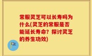 常服灵芝可以长寿吗为什么(灵芝的常服是否能延长寿命？探讨灵芝的养生功效)