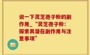 说一下灵芝孢子粉的副作用_“灵芝孢子粉：探索其潜在副作用与注意事项”