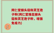 同仁堂猴头菇和灵芝孢子粉(同仁堂推出猴头菇和灵芝孢子粉，增强免疫力)