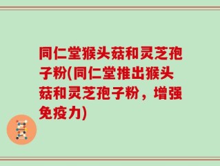 同仁堂猴头菇和灵芝孢子粉(同仁堂推出猴头菇和灵芝孢子粉，增强免疫力)