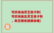 可欣线油灵芝孢子粉(可欣线推出灵芝孢子粉，助您拥有健康体魄)