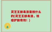灵芝王肤毒清是擦什么的(灵芝王肤毒清，祛痘护肤奇效！)