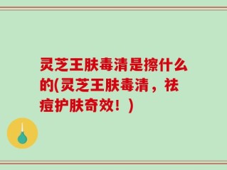 灵芝王肤毒清是擦什么的(灵芝王肤毒清，祛痘护肤奇效！)
