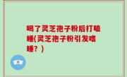 喝了灵芝孢子粉后打瞌睡(灵芝孢子粉引发嗜睡？)