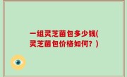 一组灵芝菌包多少钱(灵芝菌包价格如何？)