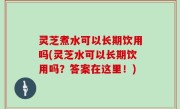 灵芝煮水可以长期饮用吗(灵芝水可以长期饮用吗？答案在这里！)