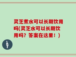 灵芝煮水可以长期饮用吗(灵芝水可以长期饮用吗？答案在这里！)