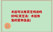 术后可以用灵芝炖汤吗好吗(灵芝汤：术后恢复的营养佳品)