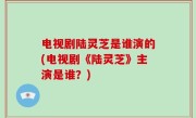 电视剧陆灵芝是谁演的(电视剧《陆灵芝》主演是谁？)