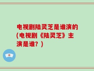 电视剧陆灵芝是谁演的(电视剧《陆灵芝》主演是谁？)