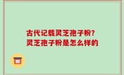 古代记载灵芝孢子粉？灵芝孢子粉是怎么样的