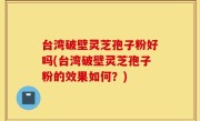 台湾破壁灵芝孢子粉好吗(台湾破壁灵芝孢子粉的效果如何？)